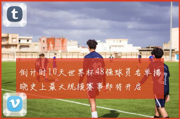 倒计时10天世界杯48强球员名单揭晓史上最大规模赛事即将开启