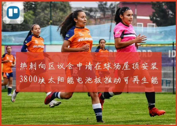 热刺向区议会申请在球场屋顶安装3800块太阳能电池板推动可再生能源发展