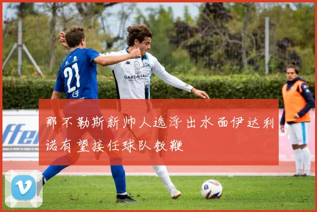那不勒斯新帅人选浮出水面伊达利诺有望接任球队教鞭