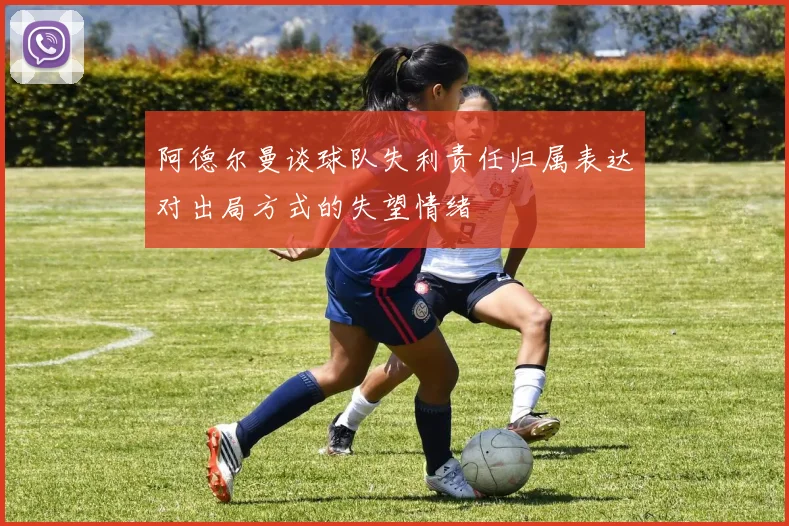 阿德尔曼谈球队失利责任归属表达对出局方式的失望情绪