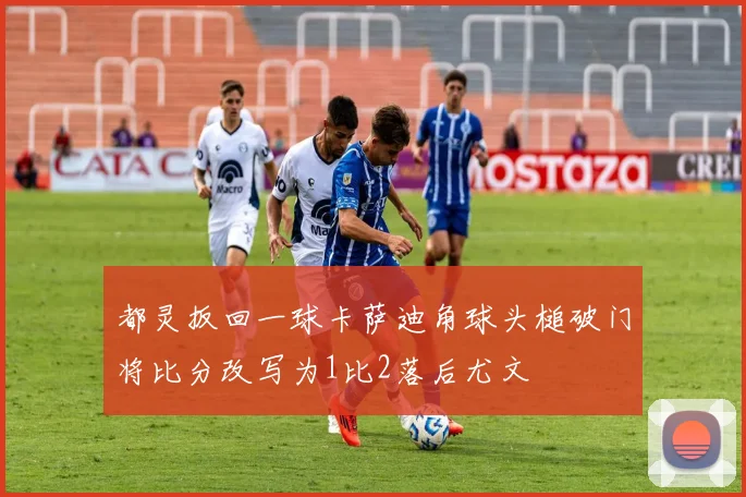 都灵扳回一球卡萨迪角球头槌破门将比分改写为1比2落后尤文