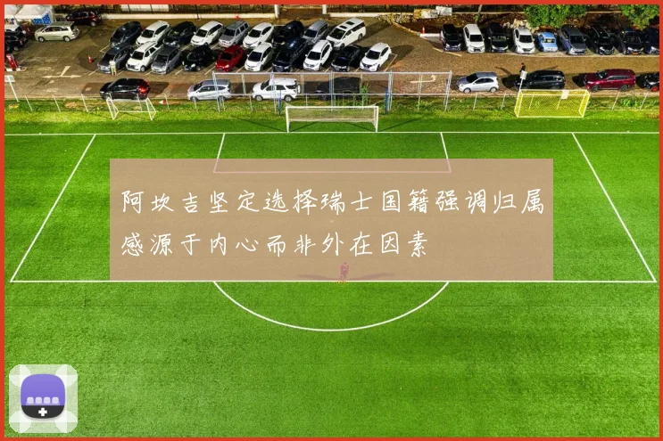 阿坎吉坚定选择瑞士国籍强调归属感源于内心而非外在因素