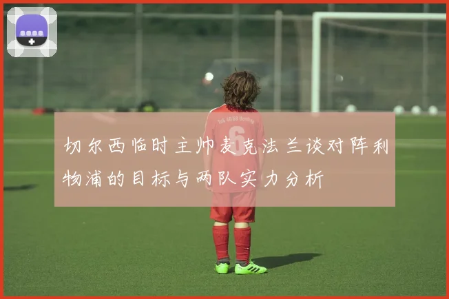 切尔西临时主帅麦克法兰谈对阵利物浦的目标与两队实力分析