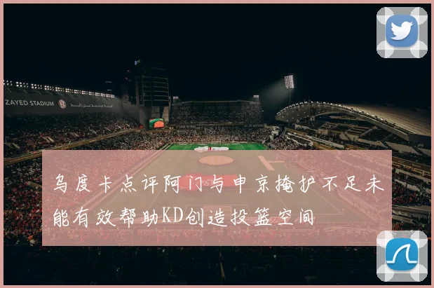 乌度卡点评阿门与申京掩护不足未能有效帮助KD创造投篮空间