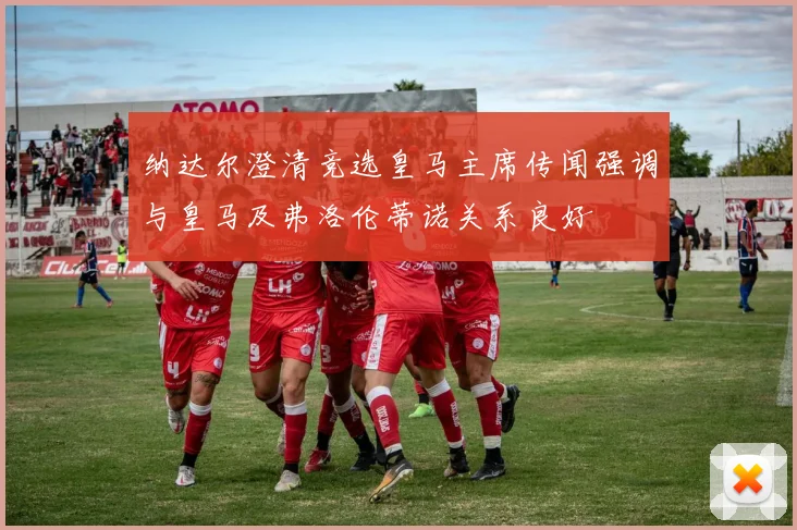 纳达尔澄清竞选皇马主席传闻强调与皇马及弗洛伦蒂诺关系良好