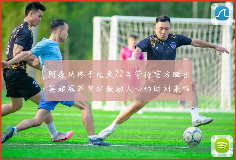 阿森纳终于结束22年等待官方晒出英超冠军奖杯激动人心的时刻来临