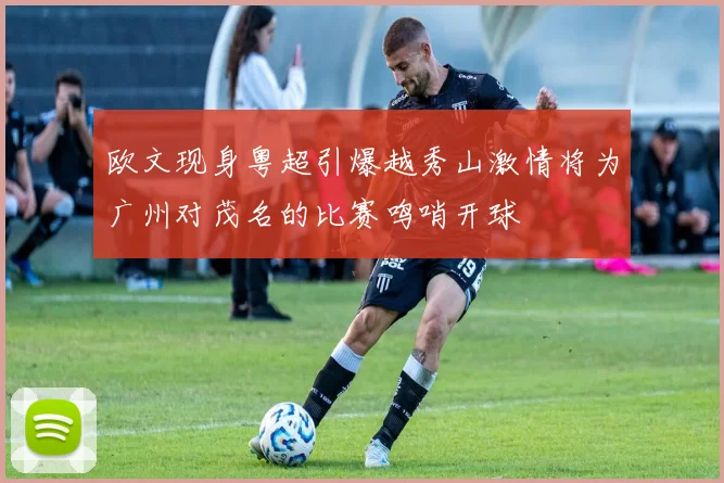 欧文现身粤超引爆越秀山激情将为广州对茂名的比赛鸣哨开球