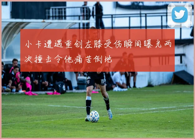 小卡遭遇重创左膝受伤瞬间曝光两次撞击令他痛苦倒地