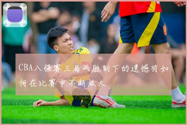 CBA八强赛三局两胜制下的遗憾将如何在比赛中不断放大